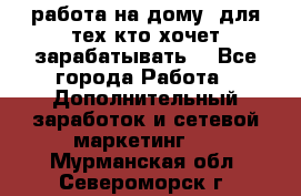 работа на дому  для тех кто хочет зарабатывать. - Все города Работа » Дополнительный заработок и сетевой маркетинг   . Мурманская обл.,Североморск г.